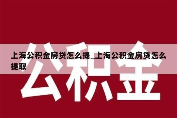 上海公积金房贷怎么提_上海公积金房贷怎么提取